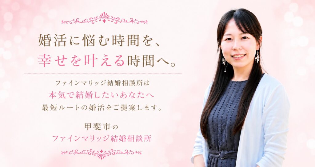 婚活に悩む時間を、幸せを叶える時間へ。ファインマリッジ結婚相談所は本気で結婚したいあなたへ最短ルートの婚活をご提案します。甲斐市のファインマリッジ結婚相談所